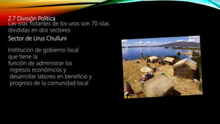2.7 División Política
Las islas flotantes de los uros son 70 islas
divididas en dos sectores:
Sector de Urus Chulluni
Institución de gobierno local
que tiene la
función de administrar los
ingresos económicos y
desarrollar labores en beneficio y
progreso de la comunidad local
 