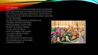 2.8.1 Artesania
La producción de la artesanía tradicional es la actividad
más importante para los habitantes de las islas flotantes
de los Uros, la producción artesanal se comercializa en
Islas y tienen como destinatarios a los turistas nacionales
e internacionales.
La ropa y los objetos que se producen son:
Chuspas, alfombras bordadas,
bolsas bordadas, chullos, fajas.
También se realizan trabajos
en las cañas de totora,
entre los trabajos más usuales
con este material se hallan
las balsas a escala,
son importantes también las ya
mencionadas aves conservadas
mediante taxidermia
 