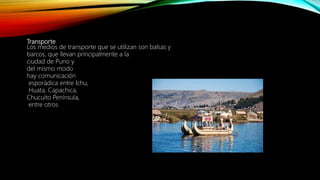 Transporte
Los medios de transporte que se utilizan son balsas y
barcos, que llevan principalmente a la
ciudad de Puno y
del mismo modo
hay comunicación
esporádica entre Ichu,
Huata, Capachica,
Chucuito Península,
entre otros
 