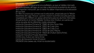 Educación
El poblador uro antiguamente era analfabeto, ya que se hallaba internado
las profundidades del lago, en sus islas y desconocía la existencia de centros
que impartían instrucción, por lo tanto no daban importancia a la educación
de sus hijos.
En 1963 incursiona por primera vez la educación, propiciada por la “Misión
Adventista del Lago Titicaca”, quienes crearon la primera escuela particular,
respaldada por OFASA con apoyo alimentario para los alumnos internados.
Actualmente en el Centro Poblado Turística Uros Chulluni, se cuenta con
varias escuelas de los diferentes niveles educativos:
Institución Educativa Primaria N° 70682 de Uros Torani Pata.
Institución Educativa Primaria N° 70052 de Ccapi Uros.
Institución Educativa Primaria N° 70803 de Ccapi Cruz.
Institución Educativa Primaria N° 70726 de Uros Tribuna.
Institución Educativa Primaria N° 70620 de Chulluni (tierra firme).
Institución Educativa Privada Adventista.
CESTA Uros chulluni (en tierra firme)
Centro de Educación Inicial (Chulluni)
PRONOEI Uros (wawa uta, inicial no escolarizado)
 