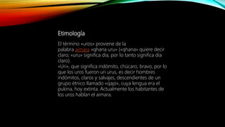Etimología
El término «uros» proviene de la
palabra aimara «qhana uru» («qhana» quiere decir
claro; «uru» significa día, por lo tanto significa día
claro).
«Uri», que significa indómito, chúcaro, bravo, por lo
que los uros fueron uri urus, es decir hombres
indómitos, claros y salvajes, descendientes de un
grupo étnico llamado «qapi», cuya lengua era el
pukina, hoy extinta. Actualmente los habitantes de
los uros hablan el aimara.
 