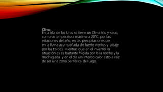 Clima
En la isla de los Uros se tiene un Clima frío y seco,
con una temperatura máxima a 20°C, por las
estaciones del año, en las precipitaciones de
en la lluvia acompañada de fuerte vientos y oleaje
por las tardes. Mientras que en el invierno la
situación es es bastante frigida por la la noche y la
madrugada y en el día un intenso calor esto a raiz
de ser una zona periférica del Lago.
 