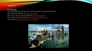 Extensión
2.3.1) Límite
Las islas flotantes de los Uros se limitan de la siguiente manera:
Por el Norte distritos de Coata y Huata
Por el Sur con la Comunidad de Chimu y Ojerani
Por el Este Con penínsulas de Capachica y Chucuito
Por el Oeste Isla Estévez y Uros Chulluni
 