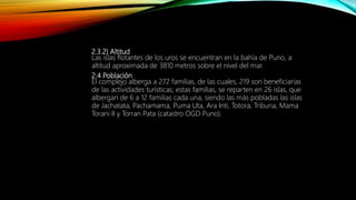 2.3.2) Altitud
Las islas flotantes de los uros se encuentran en la bahía de Puno, a
altitud aproximada de 3810 metros sobre el nivel del mar.
2.4 Población
El complejo alberga a 272 familias, de las cuales, 219 son beneficiarias
de las actividades turísticas; estas familias, se reparten en 26 islas, que
albergan de 6 a 12 familias cada una, siendo las más pobladas las islas
de Jachatata, Pachamama, Puma Uta, Ara Inti, Totora, Tribuna, Mama
Torani II y Torran Pata (catastro OGD Puno).
 