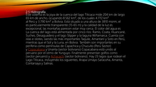 2.5 Hidrografía
Este sistema es la joya de la cuenca del lago Titicaca mide 204 km de largo
65 km de ancho, ocupando 8.562 km², de los cuales 4.772 km²
al Perú y 3.790 km² a Bolivia. Está situado a una altura de 3810 msnm, el
es particularmente transparente (15-65 m) y la calidad de la luz es
excepcional, las montañas parecen estar muy cerca. El color del agua es
La cuenca del lago está alimentada por cinco ríos: Ramis, Coata, Huancané,
Suches, Desaguadero y el lago Slipper y la laguna Wiñamarca. Cuenta con
islas e islotes, siendo las más importantes Taquile, Amantaní y Soto en Perú,
mientras que el Sol y la Luna, en Bolivia. También son importantes en su
periferia como penínsulas de Capachica y Chucuito (Perú Sector)
y Copacabana y Unanta (sector boliviano) Copacabana está unido al
peruano por el istmo de Yunguyo. Finalmente presentan golfos como
(sector peruano) y Achacachi (sector boliviano). Hay 23 lagos que rodean el
Lago Titicaca, incluyendo los siguientes; Arapa Umayo Saracoha, Amanta,
Contarsaya y Salinas.
 