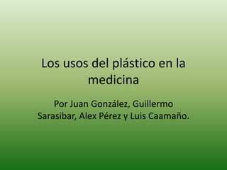 Los usos del plástico en la medicina Por Juan González, Guillermo Sarasibar, Alex Pérez y Luis Caamaño. 