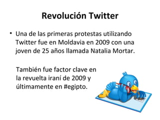 Revolución Twitter Una de las primeras protestas utilizando Twitter fue en Moldavia en 2009 con una joven de 25 años llamada Natalia Mortar. También fue factor clave en la revuelta iraní de 2009 y últimamente en #egipto.  