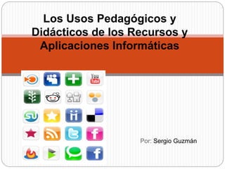 Por: Sergio Guzmán
Los Usos Pedagógicos y
Didácticos de los Recursos y
Aplicaciones Informáticas
 