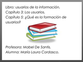 Libro: usuarios de la información.
Capítulo 3: Los usuarios.
Capítulo 5: ¿Qué es la formación de
usuarios?
Profesora: Mabel De Santis.
Alumna: María Laura Cordasco.
 