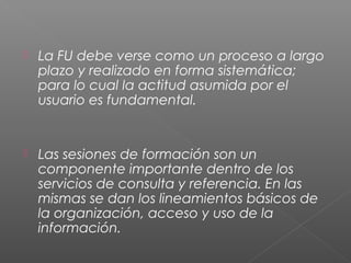  La FU debe verse como un proceso a largo
plazo y realizado en forma sistemática;
para lo cual la actitud asumida por el
usuario es fundamental.
 Las sesiones de formación son un
componente importante dentro de los
servicios de consulta y referencia. En las
mismas se dan los lineamientos básicos de
la organización, acceso y uso de la
información.
 
