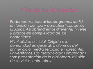  Podemos estructurar los programas de FU
en función del tipo y características de los
usuarios. Así obtendremos diferentes niveles
y grados de complejidad de sus
contenidos:
 Nivel básico o inicial: Dirigido a la
comunidad en general, a alumnos del
primer ciclo, media terciaria e ingresantes
universitarios. Las metodologías empleadas
son; presentación de la biblioteca, difusión
de servicios, entre otros.
 