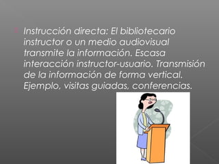  Instrucción directa: El bibliotecario
instructor o un medio audiovisual
transmite la información. Escasa
interacción instructor-usuario. Transmisión
de la información de forma vertical.
Ejemplo, visitas guiadas, conferencias.
 