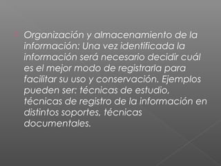  Organización y almacenamiento de la
información: Una vez identificada la
información será necesario decidir cuál
es el mejor modo de registrarla para
facilitar su uso y conservación. Ejemplos
pueden ser: técnicas de estudio,
técnicas de registro de la información en
distintos soportes, técnicas
documentales.
 