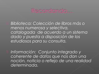  Biblioteca: Colección de libros más o
menos numerosa y selectiva,
catalogada de acuerdo a un sistema
dado y puesta a disposición de los
estudiosos para su consulta.
 Información: Conjunto integrado y
coherente de datos que nos dan una
noción, noticia o reflejo de una realidad
determinada.
 