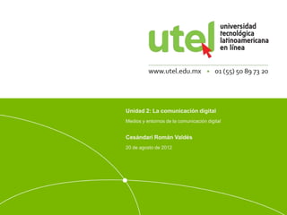 Unidad 2: La comunicación digital 
Medios y entornos de la comunicación digital 
Cesándari Román Valdés 
20 de agosto de 2012 
 