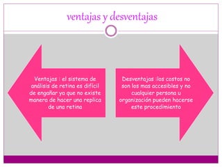 ventajas y desventajas
Ventajas : el sistema de
análisis de retina es difícil
de engañar ya que no existe
manera de hacer una replica
de una retina
Desventajas :los costos no
son los mas accesibles y no
cualquier persona u
organización pueden hacerse
este procedimiento
 