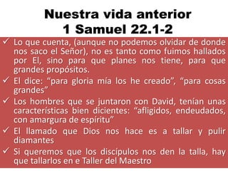 Nuestra vida anterior
            1 Samuel 22.1-2
 Lo que cuenta, (aunque no podemos olvidar de donde
  nos saco el Señor), no es tanto como fuimos hallados
  por El, sino para que planes nos tiene, para que
  grandes propósitos.
 El dice: “para gloria mía los he creado”, “para cosas
  grandes”
 Los hombres que se juntaron con David, tenían unas
  características bien dicientes: “afligidos, endeudados,
  con amargura de espíritu”
 El llamado que Dios nos hace es a tallar y pulir
  diamantes
 Si queremos que los discípulos nos den la talla, hay
  que tallarlos en e Taller del Maestro
 