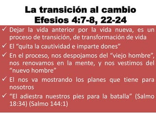 La transición al cambio
         Efesios 4:7-8, 22-24
 Dejar la vida anterior por la vida nueva, es un
  proceso de transición, de transformación de vida
 El “quita la cautividad e imparte dones”
 En el proceso, nos despojamos del “viejo hombre”,
  nos renovamos en la mente, y nos vestimos del
  “nuevo hombre”
 El nos va mostrando los planes que tiene para
  nosotros
 “El adiestra nuestros pies para la batalla” (Salmo
  18:34) (Salmo 144:1)
 