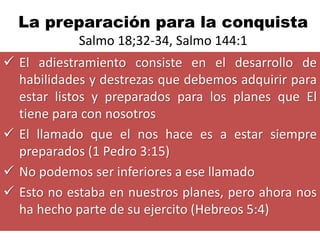 La preparación para la conquista
            Salmo 18;32-34, Salmo 144:1
 El adiestramiento consiste en el desarrollo de
  habilidades y destrezas que debemos adquirir para
  estar listos y preparados para los planes que El
  tiene para con nosotros
 El llamado que el nos hace es a estar siempre
  preparados (1 Pedro 3:15)
 No podemos ser inferiores a ese llamado
 Esto no estaba en nuestros planes, pero ahora nos
  ha hecho parte de su ejercito (Hebreos 5:4)
 