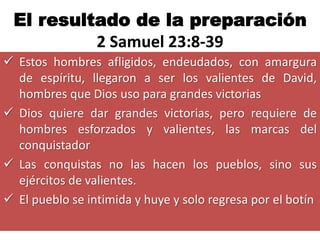 El resultado de la preparación
          2 Samuel 23:8-39
 Estos hombres afligidos, endeudados, con amargura
  de espíritu, llegaron a ser los valientes de David,
  hombres que Dios uso para grandes victorias
 Dios quiere dar grandes victorias, pero requiere de
  hombres esforzados y valientes, las marcas del
  conquistador
 Las conquistas no las hacen los pueblos, sino sus
  ejércitos de valientes.
 El pueblo se intimida y huye y solo regresa por el botín
 