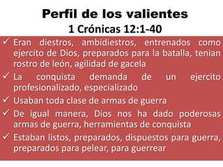 Perfil de los valientes
             1 Crónicas 12:1-40
 Eran diestros, ambidiestros, entrenados como
  ejercito de Dios, preparados para la batalla, tenian
  rostro de león, agilidad de gacela
 La conquista demanda de un ejercito
  profesionalizado, especializado
 Usaban toda clase de armas de guerra
 De igual manera, Dios nos ha dado poderosas
  armas de guerra, herramientas de conquista
 Estaban listos, preparados, dispuestos para guerra,
  preparados para pelear, para guerrear
 