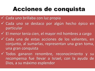 Acciones de conquista
 Cada uno brillaba con luz propia
 Cada uno se destaco por algún hecho épico en
  particular
 El menor tenia cien, el mayor mil hombres a cargo
 Cada una de estas acciones de los valientes, en
  conjunto, al sumarlas, representan una gran toma,
  una gran conquista
 Todos ganaron renombre, reconocimiento y su
  recompensa fue llevar a Israel, con la ayuda de
  Dios, a su máximo esplendor
 