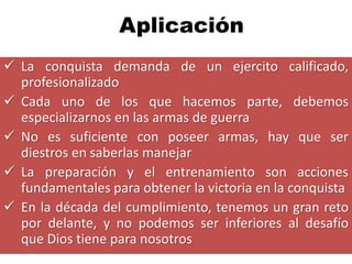 Aplicación
 La conquista demanda de un ejercito calificado,
  profesionalizado
 Cada uno de los que hacemos parte, debemos
  especializarnos en las armas de guerra
 No es suficiente con poseer armas, hay que ser
  diestros en saberlas manejar
 La preparación y el entrenamiento son acciones
  fundamentales para obtener la victoria en la conquista
 En la década del cumplimiento, tenemos un gran reto
  por delante, y no podemos ser inferiores al desafío
  que Dios tiene para nosotros
 