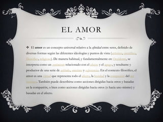 EL AMOR
 El amor es un concepto universal relativo a la afinidad entre seres, definido de
diversas formas según las diferentes ideologías y puntos de vista (artístico, científico,
filosófico, religioso). De manera habitual, y fundamentalmente en Occidente, se
interpreta como un sentimiento relacionado con el afecto y el apego, y resultante y
productor de una serie de actitudes, emociones y experiencias. En el contexto filosófico, el
amor es una virtud que representa todo el afecto, la bondad y la compasión del ser
humano. También puede describirse como acciones dirigidas hacia otros y basadas
en la compasión, o bien como acciones dirigidas hacia otros (o hacia uno mismo) y
basadas en el afecto.
 