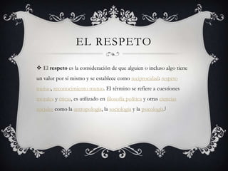 EL RESPETO
 El respeto es la consideración de que alguien o incluso algo tiene
un valor por sí mismo y se establece como reciprocidad: respeto
mutuo, reconocimiento mutuo. El término se refiere a cuestiones
morales y éticas, es utilizado en filosofía política y otras ciencias
sociales como la antropología, la sociología y la psicología.[
 