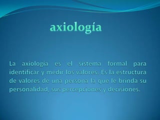 axiología La axiología es el sistema formal para identificar y medir los valores. Es la estructura de valores de una persona la que le brinda su personalidad, sus percepciones y decisiones. 