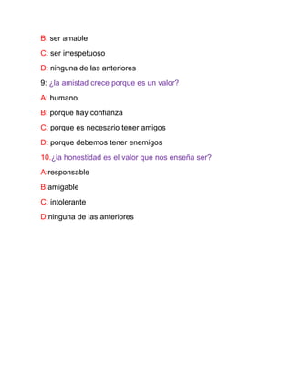 B: ser amable
C: ser irrespetuoso
D: ninguna de las anteriores
9: ¿la amistad crece porque es un valor?
A: humano
B: porque hay confianza
C: porque es necesario tener amigos
D: porque debemos tener enemigos
10.¿la honestidad es el valor que nos enseña ser?
A:responsable
B:amigable
C: intolerante
D:ninguna de las anteriores
 