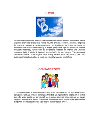 EL AMOR
Es un concepto universal relativo a la afinidad entre seres, definido de diversas formas
según las diferentes ideologías y puntos de vista (artístico, científico, filosófico, religioso).
De manera habitual, y fundamentalmente en Occidente, se interpreta como un
sentimientorelacionado con el afectoy el apego, y resultante y productor de una serie de
actitudes,emocionesy experiencias. En el contexto filosófico, el amor es una virtudque
representa todo el afecto, la bondady la compasión del ser humano. También puede
describirse como acciones dirigidas hacia otros y basadas en la compasión, o bien como
acciones dirigidas hacia otros (o hacia uno mismo) y basadas en el afecto
COMPAÑERISMO.
El compañerismo es el sentimiento de unidad entre los integrantes de alguna comunidad
o grupo que se haya formado con alguna finalidad. Es algo bastante amplio, en el sentido
que este grupo puede ser por ejemplo un grupo de alumnos en un colegio, un equipo
deportivo, miembros de alguna comunidad .Mantenerse unido, apoyar a las personas que
comparten con nosotros nuestra vida laboral, escolar social. Unidad.
 