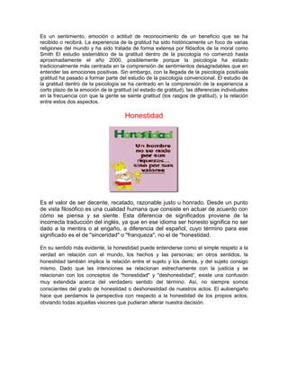 Es un sentimiento, emoción o actitud de reconocimiento de un beneficio que se ha
recibido o recibirá. La experiencia de la gratitud ha sido históricamente un foco de varias
religiones del mundo y ha sido tratada de forma extensa por filósofos de la moral como
Smith El estudio sistemático de la gratitud dentro de la psicología no comenzó hasta
aproximadamente el año 2000, posiblemente porque la psicología ha estado
tradicionalmente más centrada en la comprensión de sentimientos desagradables que en
entender las emociones positivas. Sin embargo, con la llegada de la psicología positivala
gratitud ha pasado a formar parte del estudio de la psicología convencional. El estudio de
la gratitud dentro de la psicología se ha centrado en la comprensión de la experiencia a
corto plazo de la emoción de la gratitud (el estado de gratitud), las diferencias individuales
en la frecuencia con que la gente se siente gratitud (los rasgos de gratitud), y la relación
entre estos dos aspectos.
Honestidad
Es el valor de ser decente, recatado, razonable justo u honrado. Desde un punto
de vista filosófico es una cualidad humana que consiste en actuar de acuerdo con
cómo se piensa y se siente. Esta diferencia de significados proviene de la
incorrecta traducción del inglés, ya que en ese idioma ser honesto significa no ser
dado a la mentira o al engaño, a diferencia del español, cuyo término para ese
significado es el de "sinceridad" o "franqueza", no el de "honestidad.
En su sentido más evidente, la honestidad puede entenderse como el simple respeto a la
verdad en relación con el mundo, los hechos y las personas; en otros sentidos, la
honestidad también implica la relación entre el sujeto y los demás, y del sujeto consigo
mismo. Dado que las intenciones se relacionan estrechamente con la justicia y se
relacionan con los conceptos de "honestidad" y "deshonestidad", existe una confusión
muy extendida acerca del verdadero sentido del término. Así, no siempre somos
conscientes del grado de honestidad o deshonestidad de nuestros actos. El autoengaño
hace que perdamos la perspectiva con respecto a la honestidad de los propios actos,
obviando todas aquellas visiones que pudieran alterar nuestra decisión.
 