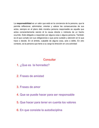 La responsabilidad es un valor que está en la conciencia de la persona, que le
permite reflexionar, administrar, orientar y valorar las consecuencias de sus
actos, siempre en el plano delo moralLa persona responsable es aquella que
actúa conscientemente siendo él la causa directa o indirecta de un hecho
ocurrido. Está obligado a responder por alguna cosa o alguna persona. También
es el que cumple con sus obligaciones o que pone cuidado y atención en lo que
hace o decide. En el ámbito, culpable de alguna cosa, acto o delito. En otro
contexto, es la persona que tiene a su cargo la dirección en una actividad
Consultar
1. ¿Que es la honradez?
2. Frases de amistad
3. Frases de amor
4. Que se puede hacer para ser responsable
5. Que hacer para tener en cuenta los valores
6. En que consiste la autodisciplina
 
