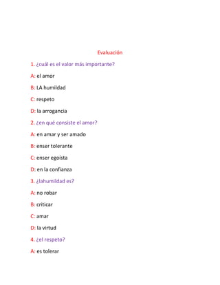 Evaluación
1. ¿cuál es el valor más importante?
A: el amor
B: LA humildad
C: respeto
D: la arrogancia
2. ¿en qué consiste el amor?
A: en amar y ser amado
B: enser tolerante
C: enser egoísta
D: en la confianza
3. ¿lahumildad es?
A: no robar
B: criticar
C: amar
D: la virtud
4. ¿el respeto?
A: es tolerar
 