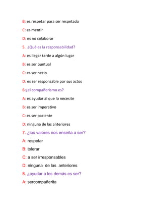 B: es respetar para ser respetado
C: es mentir
D: es no colaborar
5. ¿Qué es la responsabilidad?
A: es llegar tarde a algún lugar
B: es ser puntual
C: es ser necio
D: es ser responsable por sus actos
6:¿el compañerismo es?
A: es ayudar al que lo necesite
B: es ser imperativo
C: es ser paciente
D: ninguna de las anteriores
7. ¿los valores nos enseña a ser?
A: respetar
B: tolerar
C: a ser irresponsables
D: ninguna de las anteriores
8. ¿ayudar a los demás es ser?
A: sercompañerita
 