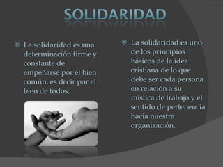 La solidaridad es una determinación firme y constante de empeñarse por el bien común, es decir por el bien de todos.  La solidaridad es uno de los principios básicos de la idea cristiana de lo que debe ser cada persona en relación a su mística de trabajo y el sentido de pertenencia hacia nuestra organización.  