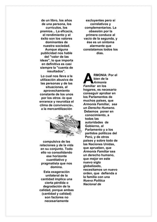 de un libro, los años      excluyentes pero sí
 de una persona, los           correlativos y
    currículos, los        complementarios. La
premios... La eficacia,       obsesión por la
  el rendimiento y el       primera conduce al
 éxito son los valores    vacío de la segunda, y
    dominantes de            ése es un síntoma
  nuestra sociedad.            alarmante que
    Aunque alguna         constatamos todos los
 publicidad nos hable              días.
   del "valor de las
ideas", lo que importa
 en definitiva es casi
siempre la "cuenta de
      resultados".


                          A
 Lo cual nos lleva a la           RMONIA: Por el
utilización abusiva de            bien de la
 las personas y de las            Armonía
     situaciones, al      Familiar en los
   aprovechamiento        hogares, es necesario
constante de los unos     conseguir aprobar en
  por los otros -lo que   los Parlamentos de
enrarece y neurotiza el   muchos países, que
clima de convivencia-,    Armonía Familiar, sea
 a la mercantilización    un Derecho Humano.
                           Debemos poner en
                            conocimiento, a
                            todas las
                            autoridades de
                            Gobierno, al
                            Parlamento y a los
                            partidos políticos del
                            Perú, y de otros
  compulsiva de las       países y sobre todo de
relaciones y de la vida   las Naciones Unidas,
 en su conjunto. Todo     que aprueben, que
 ello va consolidando     Armonía Familiar sea
     ese horizonte        un derecho humano,
     cuantitativo y       que mejor en este
 pragmatista que nos      nuevo siglo
        domina.           globalizado,
                          necesitamos un nuevo
   Esta exageración       orden, que defienda a
    unilateral de la      la familia con una
 cantidad implica una     Nueva Política
    cierta pérdida o      Nacional de
   degradación de la
calidad, porque ambas
  (cantidad y calidad)
    son factores no
    necesariamente
 