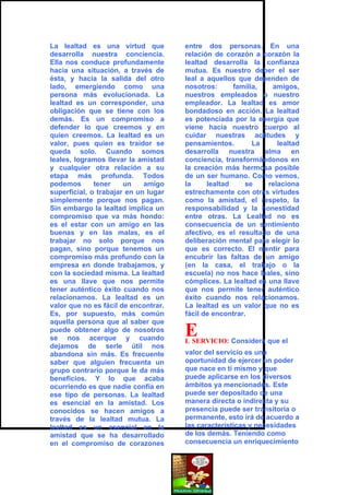 La lealtad es una virtud que          entre dos personas. En una
desarrolla nuestra conciencia.        relación de corazón a corazón la
Ella nos conduce profundamente        lealtad desarrolla la confianza
hacia una situación, a través de      mutua. Es nuestro deber el ser
ésta, y hacia la salida del otro      leal a aquellos que dependen de
lado, emergiendo como una             nosotros:      familia,   amigos,
persona más evolucionada. La          nuestros empleados o nuestro
lealtad es un corresponder, una       empleador. La lealtad es amor
obligación que se tiene con los       bondadoso en acción. La lealtad
demás. Es un compromiso a             es potenciada por la energía que
defender lo que creemos y en          viene hacia nuestro cuerpo al
quien creemos. La lealtad es un       cuidar nuestras actitudes y
valor, pues quien es traidor se       pensamientos.        La     lealtad
queda solo. Cuando somos              desarrolla nuestra alma en
leales, logramos llevar la amistad    conciencia, transformándonos en
y cualquier otra relación a su        la creación más hermosa posible
etapa más profunda. Todos             de un ser humano. Como vemos,
podemos       tener    un    amigo    la     lealtad     se    relaciona
superficial, o trabajar en un lugar   estrechamente con otras virtudes
simplemente porque nos pagan.         como la amistad, el respeto, la
Sin embargo la lealtad implica un     responsabilidad y la honestidad
compromiso que va más hondo:          entre otras. La Lealtad no es
es el estar con un amigo en las       consecuencia de un sentimiento
buenas y en las malas, es el          afectivo, es el resultado de una
trabajar no solo porque nos           deliberación mental para elegir lo
pagan, sino porque tenemos un         que es correcto. El mentir para
compromiso más profundo con la        encubrir las faltas de un amigo
empresa en donde trabajamos, y        (en la casa, el trabajo o la
con la sociedad misma. La lealtad     escuela) no nos hace leales, sino
es una llave que nos permite          cómplices. La lealtad es una llave
tener auténtico éxito cuando nos      que nos permite tener auténtico
relacionamos. La lealtad es un        éxito cuando nos relacionamos.
valor que no es fácil de encontrar.   La lealtad es un valor que no es
Es, por supuesto, más común           fácil de encontrar.
aquella persona que al saber que
puede obtener algo de nosotros
se nos acerque y cuando
                                      E
                                      L SERVICIO: Considera que el
dejamos de serle útil nos
abandona sin más. Es frecuente        valor del servicio es una
saber que alguien frecuenta un        oportunidad de ejercer un poder
grupo contrario porque le da más      que nace en ti mismo y que
beneficios. Y lo que acaba            puede aplicarse en los diversos
ocurriendo es que nadie confía en     ámbitos ya mencionados. Este
ese tipo de personas. La lealtad      puede ser depositado de una
es esencial en la amistad. Los        manera directa o indirecta y su
conocidos se hacen amigos a           presencia puede ser transitoria o
través de la lealtad mutua. La        permanente, esto irá de acuerdo a
lealtad es un esencial en la          las características y necesidades
amistad que se ha desarrollado        de los demás. Teniendo como
en el compromiso de corazones         consecuencia un enriquecimiento
 