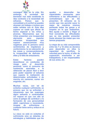 conseguir algo en la vida. Sin         ayuden     a    desarrollar   las
embargo,       la    sociedad    del   capacidades necesarias para
bienestar nos está vendiendo la        enfrentarse a las dificultades y
idea contraria a la necesidad del      contratiempos     que    se   les
esfuerzo.       Parece     que    la   presenten. El esfuerzo es la
comodidad y el confort se pueden       acción que nos permite sacar lo
alcanzar sin trabajo e incluso que     mejor de nosotros mismos
estén reñidos con él. Esta idea        poniendo todas las ganas y el
supone un coste que afecta de          empeño en lo que realizamos.
forma especial a los niños y           Nos ayuda a resistir y llegar al
jóvenes. Observamos que los            final venciendo las dificultades
niños presentan una incapacidad        que se nos puedan presentar
alarmante          para     soportar   hasta alcanzar las metas que nos
esfuerzos.       Incapacidad    que    hemos propuesto
supone       consecuencias      muy
negativas para la persona como         La etapa de su vida comprendida
sentimientos de impotencia y           entre los 7 y 12 años es decisiva
conformismo; la no valoración de       para desarrollar en ellos la
las cosas y, consecuentemente,         capacidad     de   sacrificio,   la
la incapacidad de disfrutar de         voluntad para la lucha, el afán de
ellas y la falta de entusiasmo.        superación, enseñarles a ser
                                       trabajadores, a ser responsables
Estos       factores      pueden       de sus actos, etc.
desembocar en conductas de
riesgo    para    el    desarrollo
personal, como el consumo de
sustancias     asociadas   a    la
obtención de placer fácil o bien
para poder soportar el esfuerzo
que supone la realización de
determinadas actividades: ir de
marcha sin cansarse, comer sin
engordar, etc.

Muchas veces, con tal de
evitarles cualquier sufrimiento, se
procura que no se enfrenten a
situaciones que les supongan
algún esfuerzo o contrariedad,
sin reparar en que con ello se
corre el peligro de contribuir a la
formación de una personalidad
débil, caprichosa e inconstante,
incapaz     de    enfrentarse     a
cualquier tarea seria y ardua en el
futuro.

La clave no está en evitarles el
sufrimiento sino en dotarles de
estrategias y habilidades que les
 