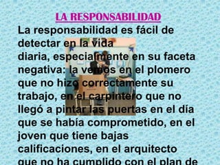 LA RESPONSABILIDADLa responsabilidad es fácil de detectar en la vida diaria, especialmente en su faceta negativa: la vemos en el plomero que no hizo correctamente su trabajo, en el carpintero que no llegó a pintar las puertas en el día que se había comprometido, en el joven que tiene bajas calificaciones, en el arquitecto que no ha cumplido con el plan de construcción para un nuevo proyecto, y en casos más graves en un funcionario público que no ha hecho lo que prometió o que utiliza los recursos públicos para sus propios intereses.