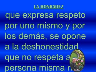 LA HONRADEZque expresa respeto por uno mismo y por los demás, se opone a la deshonestidad que no respeta a la persona misma ni a los demás. 