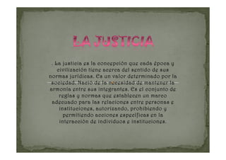 . La justicia es la concepción que cada época y
    civilización tiene acerca del sentido de sus
normas jurídicas. Es un valor determinado por la
 sociedad. Nació de la necesidad de mantener la
armonía entre sus integrantes. Es el conjunto de
     reglas y normas que establecen un marco
 adecuado para las relaciones entre personas e
     instituciones, autorizando, prohibiendo y
       permitiendo acciones específicas en la
                                  instituciones.
     interacción de individuos e instituciones
 