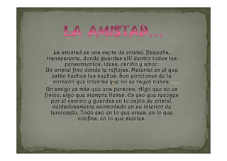 La amistad es una cajita de cristal. Pequeña,
 transparente, donde guardas allí dentro todos tus
         pensamientos, ideas, cariño y amor.
Un cristal fino donde te reflejas. Material en el que
    están hechos tus sueños. Son porciones de tu
    corazón que intentas que no se rayen nunca.
 Un amigo es más que una persona. Algo que no es
físico, algo que siempre llevas. Es eso que recoges
   por el camino y guardas en tu cajita de cristal,
    cuidadosamente acomodado en su interior de
   terciopelo. Todo eso en lo que crees, en lo que
              confías, en lo que sientes.
 