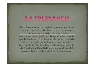 La tolerancia es una virtud muy necesaria en
   nuestro mundo turbulento; pero debemos
      reconocer que existe una diferencia
entre tolerancia y tolerar . Tener una tolerancia
afable hacia otra persona no le concede a ésta
    el derecho de hacer lo malo; tampoco la
tolerancia te obliga a tolerar la mala conducta
 de los demás. Esa distinción es fundamental
                               importantísima.
   para entender esta virtud importantísima .
 