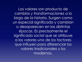 Los valores son producto de cambios y transformaciones a lo largo de la historia. Surgen como un especial significado y cambian o desaparecen en las distintas épocas. Es precisamente el significado social que se atribuye a los valores uno de los factores que influyen para diferenciar los valores tradicionales y los modernos.