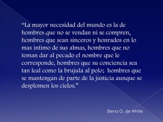 “La mayor necesidad del mundoes la de hombres que no se vendanni se compren, hombres queseansinceros y honrados en lo mas intimo de sus almas, hombres que no temandar al pecado el nombreque le corresponde, hombres quesuconciencia sea tan lealcomo la brujula al polo;  hombres que se mantengan de parte de la justicia aunque se desplomen los cielos.”Elena G. de White