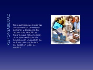 RESPONSABILIDADSer responsable es asumir las consecuencias de nuestra acciones y decisiones. Ser responsable también es tratar de que todos nuestros actos sean realizados de acuerdo con una noción de justicia y de cumplimiento del deber en todos los sentidos.