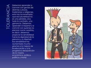     TOLERANCIADebemos aprender a convivir con gentes de distintas culturas, tradiciones y religiones, esto nos ha enseñado que esa pluralidad no es una pérdida, sino todo lo contrario, una ganancia. Debemos aprender a respetar y a convivir con quienes no piensan como nosotros, es decir, debemos propiciar la sensibilidad hacia la dignidad de la persona y su libertad. Esa sensibilidad ha aumentado mucho gracias a la mejora de la educación y a la progresiva desaparición de la miseria económica, jurídica, política y moral
