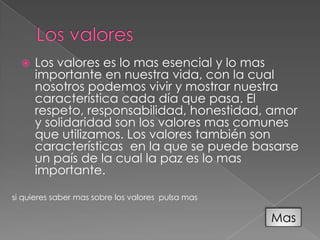    Los valores es lo mas esencial y lo mas
      importante en nuestra vida, con la cual
      nosotros podemos vivir y mostrar nuestra
      característica cada día que pasa. El
      respeto, responsabilidad, honestidad, amor
      y solidaridad son los valores mas comunes
      que utilizamos. Los valores también son
      características en la que se puede basarse
      un país de la cual la paz es lo mas
      importante.

si quieres saber mas sobre los valores pulsa mas

                                                   Mas
 